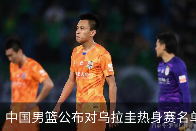 中国男篮公布对乌拉圭热身赛名单，王俊杰与胡明轩备受关注